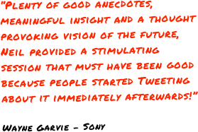 “Plenty of good anecdotes, meaningful insight and a thought provoking vision of the future, Neil provided a stimulating session that must have been good because people started Tweeting about it immediately afterwards!”

Wayne Garvie - Sony
