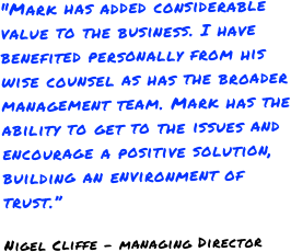 "Mark has added considerable value to the business. I have benefited personally from his wise counsel as has the broader management team. Mark has the ability to get to the issues and encourage a positive solution, building an environment of trust.”Nigel Cliffe - managing Director
