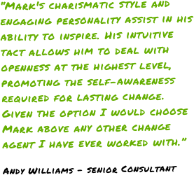 “Mark's charismatic style and engaging personality assist in his ability to inspire. His intuitive tact allows him to deal with openness at the highest level, promoting the self-awareness required for lasting change. Given the option I would choose Mark above any other change agent I have ever worked with.” Andy Williams - senior Consultant