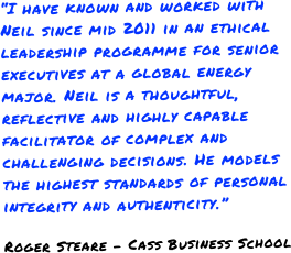 “I have known and worked with Neil since mid 2011 in an ethical leadership programme for senior executives at a global energy major. Neil is a thoughtful, reflective and highly capable facilitator of complex and challenging decisions. He models the highest standards of personal integrity and authenticity.”
Roger Steare - Cass Business School
