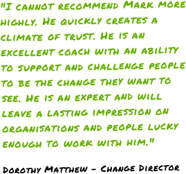 "I cannot recommend Mark more highly. He quickly creates a climate of trust. He is an excellent coach with an ability to support and challenge people to be the change they want to see. He is an expert and will leave a lasting impression on organisations and people lucky enough to work with him."Dorothy Matthew - Change Director
