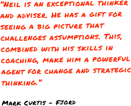 “Neil is an exceptional thinker and adviser. He has a gift for seeing a big picture that challenges assumptions. This, combined with his skills in coaching, make him a powerful agent for change and strategic thinking.”Mark Curtis - Fjord
